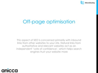 @AnnStanley
Off-page optimisation
This aspect of SEO is concerned primarily with inbound
links from other websites to your site. Natural links from
authoritative and relevant websites act as an
independent ‘vote of confidence’, which helps search
engines trust your website more
 