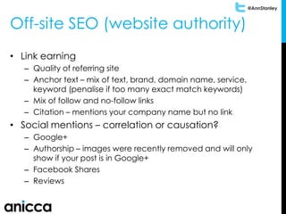 @AnnStanley
Off-site SEO (website authority)
• Link earning
– Quality of referring site
– Anchor text – mix of text, brand, domain name, service,
keyword (penalise if too many exact match keywords)
– Mix of follow and no-follow links
– Citation – mentions your company name but no link
• Social mentions – correlation or causation?
– Google+
– Authorship – images were recently removed and will only
show if your post is in Google+
– Facebook Shares
– Reviews
 