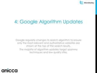 @AnnStanley
4: Google Algorithm Updates
Google regularly changes its search algorithm to ensure
only the most relevant and authoritative websites are
shown at the top of the search results.
The majority of algorithm updates target spammy
techniques and low quality sites.
 