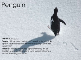 @AnnStanley
Penguin
When: April 2012
Target: All forms of ‘webspam’, predominantly link-
spam, techniques like “keyword stuffing” and “link
schemes”
Impact: Initially impacted approximately 3% of
English searches. Has had a long lasting influence
on link building practices
 