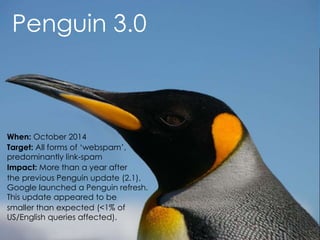 @AnnStanley
Penguin 3.0
When: October 2014
Target: All forms of ‘webspam’,
predominantly link-spam
Impact: More than a year after
the previous Penguin update (2.1),
Google launched a Penguin refresh.
This update appeared to be
smaller than expected (<1% of
US/English queries affected).
 