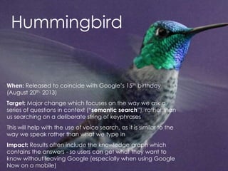 @AnnStanley
Hummingbird
When: Released to coincide with Google’s 15th birthday
(August 20th, 2013)
Target: Major change which focuses on the way we ask a
series of questions in context (“semantic search”), rather than
us searching on a deliberate string of keyphrases
This will help with the use of voice search, as it is similar to the
way we speak rather than what we type in
Impact: Results often include the knowledge graph which
contains the answers - so users can get what they want to
know without leaving Google (especially when using Google
Now on a mobile)
 