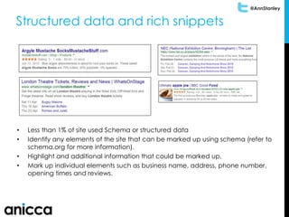 @AnnStanley
Structured data and rich snippets
• Less than 1% of site used Schema or structured data
• Identify any elements of the site that can be marked up using schema (refer to
schema.org for more information).
• Highlight and additional information that could be marked up.
• Mark up individual elements such as business name, address, phone number,
opening times and reviews.
 