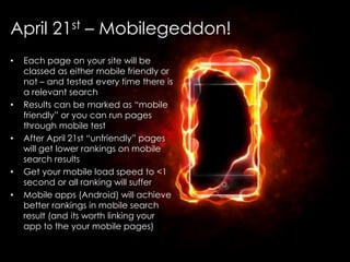 @AnnStanley
April 21st – Mobilegeddon!
• Each page on your site will be
classed as either mobile friendly or
not – and tested every time there is
a relevant search
• Results can be marked as “mobile
friendly” or you can run pages
through mobile test
• After April 21st “unfriendly” pages
will get lower rankings on mobile
search results
• Get your mobile load speed to <1
second or all ranking will suffer
• Mobile apps (Android) will achieve
better rankings in mobile search
result (and its worth linking your
app to the your mobile pages)
 