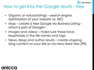 @AnnStanley
How to get into the Google results - free
• Organic or natural listings – search engine
optimisation of your website i.e. SEO
• Map – create a free Google My Business Listing –
which is part of Google+
• Images and videos – make sure these have
keyphrases in the file names and tags
• News, blogs and author results – create ongoing
blog content on your site or via news feed sites (PR)
 