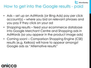 @AnnStanley
• Ads – set up an AdWords (or Bing Ads) pay per click
account(s) – where you bid on relevant phrases and
you pay if they click on your ad
• Shopping results – feed your ecommerce database
into Google Merchant Centre and Shopping ads in
AdWords (so you appear in the product image ads)
• Coming soon! – Comparison Shopping Engine (CSE)
results (e.g. Kelkoo) will have to appear amongst
Google ads as “Alternative results”
How to get into the Google results - paid
 