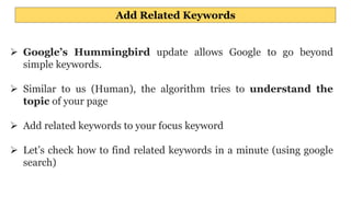 Add Related Keywords
 Google’s Hummingbird update allows Google to go beyond
simple keywords.
 Similar to us (Human), the algorithm tries to understand the
topic of your page
 Add related keywords to your focus keyword
 Let’s check how to find related keywords in a minute (using google
search)
 