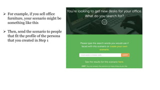  For example, if you sell office
furniture, your scenario might be
something like this
 Then, send the scenario to people
that fit the profile of the persona
that you created in Step 1
 