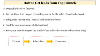 How to Get leads from Top Funnel?
 Do not hard sell on first visit
 Provide them lead magnet (Something useful for them like Download a book)
 Bring them to your email list (Make them subscribers)
 Send them valuable content (Subscribers)
 Keep your brand on top of the mind (When subscriber wants to buy something)
Visitors Subscribers Customers
 