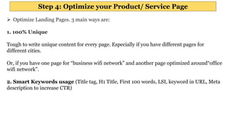 Step 4: Optimize your Product/ Service Page
 Optimize Landing Pages. 3 main ways are:
1. 100% Unique
Tough to write unique content for every page. Especially if you have different pages for
different cities.
Or, if you have one page for “business wifi network” and another page optimized around“office
wifi network”.
2. Smart Keywords usage (Title tag, H1 Title, First 100 words, LSI, keyword in URL, Meta
description to increase CTR)
 