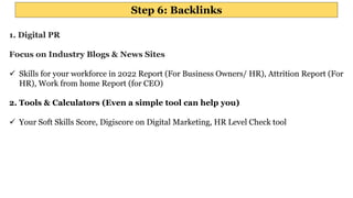 Step 6: Backlinks
1. Digital PR
Focus on Industry Blogs & News Sites
 Skills for your workforce in 2022 Report (For Business Owners/ HR), Attrition Report (For
HR), Work from home Report (for CEO)
2. Tools & Calculators (Even a simple tool can help you)
 Your Soft Skills Score, Digiscore on Digital Marketing, HR Level Check tool
 