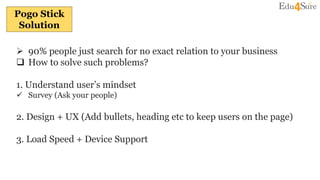 Pogo Stick
Solution
 90% people just search for no exact relation to your business
 How to solve such problems?
1. Understand user’s mindset
 Survey (Ask your people)
2. Design + UX (Add bullets, heading etc to keep users on the page)
3. Load Speed + Device Support
 