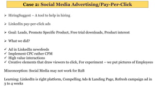 Case 2: Social Media Advertising/Pay-Per-Click
 HiringSuggest – A tool to help in hiring
 LinkedIn pay-per-click ads
 Goal: Leads, Promote Specific Product, Free trial downloads, Product interest
 What we did?
 Ad in LinkedIn newsfeeds
 Implement CPC rather CPM
 High value interactions
 Creative elements that draw viewers to click, For experiment – we put pictures of Employees
Misconception: Social Media may not work for B2B
Learning: LinkedIn is right platform, Compelling Ads & Landing Page, Refresh campaign ad in
3 to 4 weeks
 
