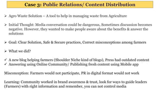 Case 3: Public Relations/ Content Distribution
 Agro Waste Solution – A tool to help in managing waste from Agriculture
 Initial Thought: Media conversation could be dangerous, Sometimes discussion becomes
negative. However, they wanted to make people aware about the benefits & answer the
solutions
 Goal: Clear Solution, Safe & Secure practices, Correct misconceptions among farmers
 What we did?
 A new blog helping farmers (Shoulder Niche kind of blogs), Press had outdated content
 Answering using Online Community/ Publishing fresh content using Mobile app
Misconception: Farmers would not participate, PR in digital format would not work
Learning: Community worked in brand awareness & trust, look for ways to guide leaders
(Farmers) with right information and remember, you can not control media
 