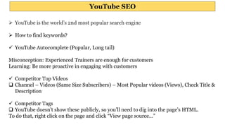 YouTube SEO
 YouTube is the world’s 2nd most popular search engine
 How to find keywords?
 YouTube Autocomplete (Popular, Long tail)
Misconception: Experienced Trainers are enough for customers
Learning: Be more proactive in engaging with customers
 Competitor Top Videos
 Channel – Videos (Same Size Subscribers) – Most Popular videos (Views), Check Title &
Description
 Competitor Tags
 YouTube doesn’t show these publicly, so you’ll need to dig into the page’s HTML.
To do that, right click on the page and click “View page source…”
 