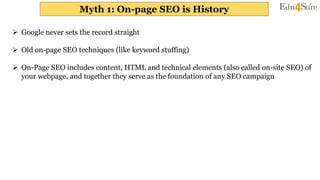 Myth 1: On-page SEO is History
 Google never sets the record straight
 Old on-page SEO techniques (like keyword stuffing)
 On-Page SEO includes content, HTML and technical elements (also called on-site SEO) of
your webpage, and together they serve as the foundation of any SEO campaign
 