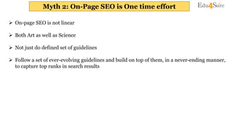 Myth 2: On-Page SEO is One time effort
 On-page SEO is not linear
 Both Art as well as Science
 Not just do defined set of guidelines
 Follow a set of ever-evolving guidelines and build on top of them, in a never-ending manner,
to capture top ranks in search results
 