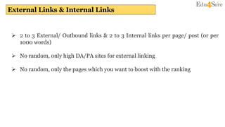 External Links & Internal Links
 2 to 3 External/ Outbound links & 2 to 3 Internal links per page/ post (or per
1000 words)
 No random, only high DA/PA sites for external linking
 No random, only the pages which you want to boost with the ranking
 