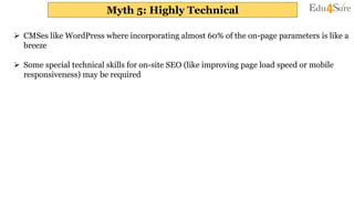 Myth 5: Highly Technical
 CMSes like WordPress where incorporating almost 60% of the on-page parameters is like a
breeze
 Some special technical skills for on-site SEO (like improving page load speed or mobile
responsiveness) may be required
 