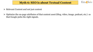 Myth 6: SEO is about Textual Content
 Relevant Content and not just content
 Optimize the on-page attributes of that content asset (blog, video, image, podcast, etc.) so
that Google picks the right signals.
 