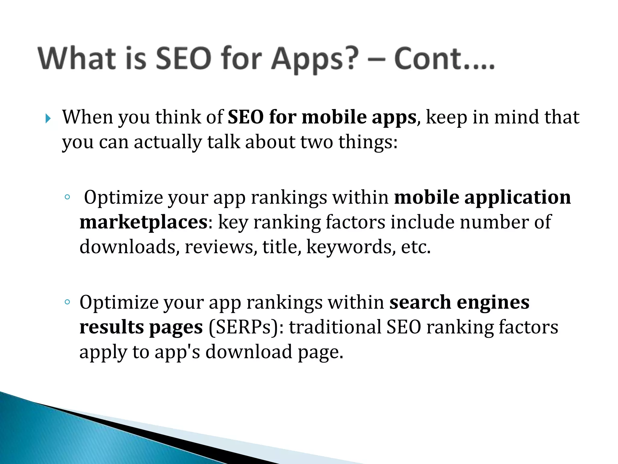    When you think of SEO for mobile apps, keep in mind that
    you can actually talk about two things:

    ◦ Optimize your app rankings within mobile application
      marketplaces: key ranking factors include number of
      downloads, reviews, title, keywords, etc.

    ◦ Optimize your app rankings within search engines
      results pages (SERPs): traditional SEO ranking factors
      apply to app's download page.



                                      www.abdulmalick.com
 