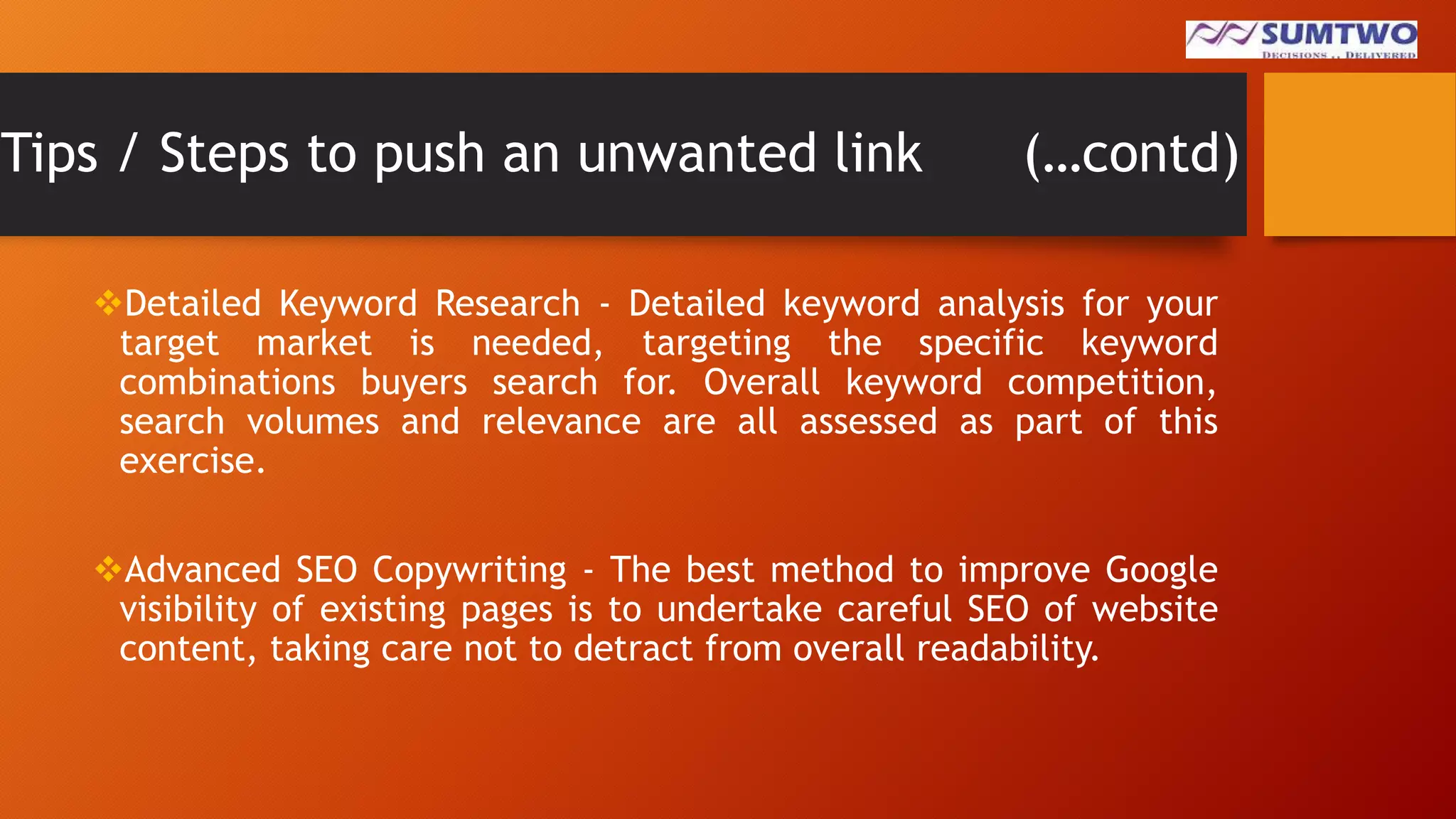 Tips / Steps to push an unwanted link

(…contd)

Detailed Keyword Research - Detailed keyword analysis for your
target market is needed, targeting the specific keyword
combinations buyers search for. Overall keyword competition,
search volumes and relevance are all assessed as part of this
exercise.
Advanced SEO Copywriting - The best method to improve Google
visibility of existing pages is to undertake careful SEO of website
content, taking care not to detract from overall readability.

 