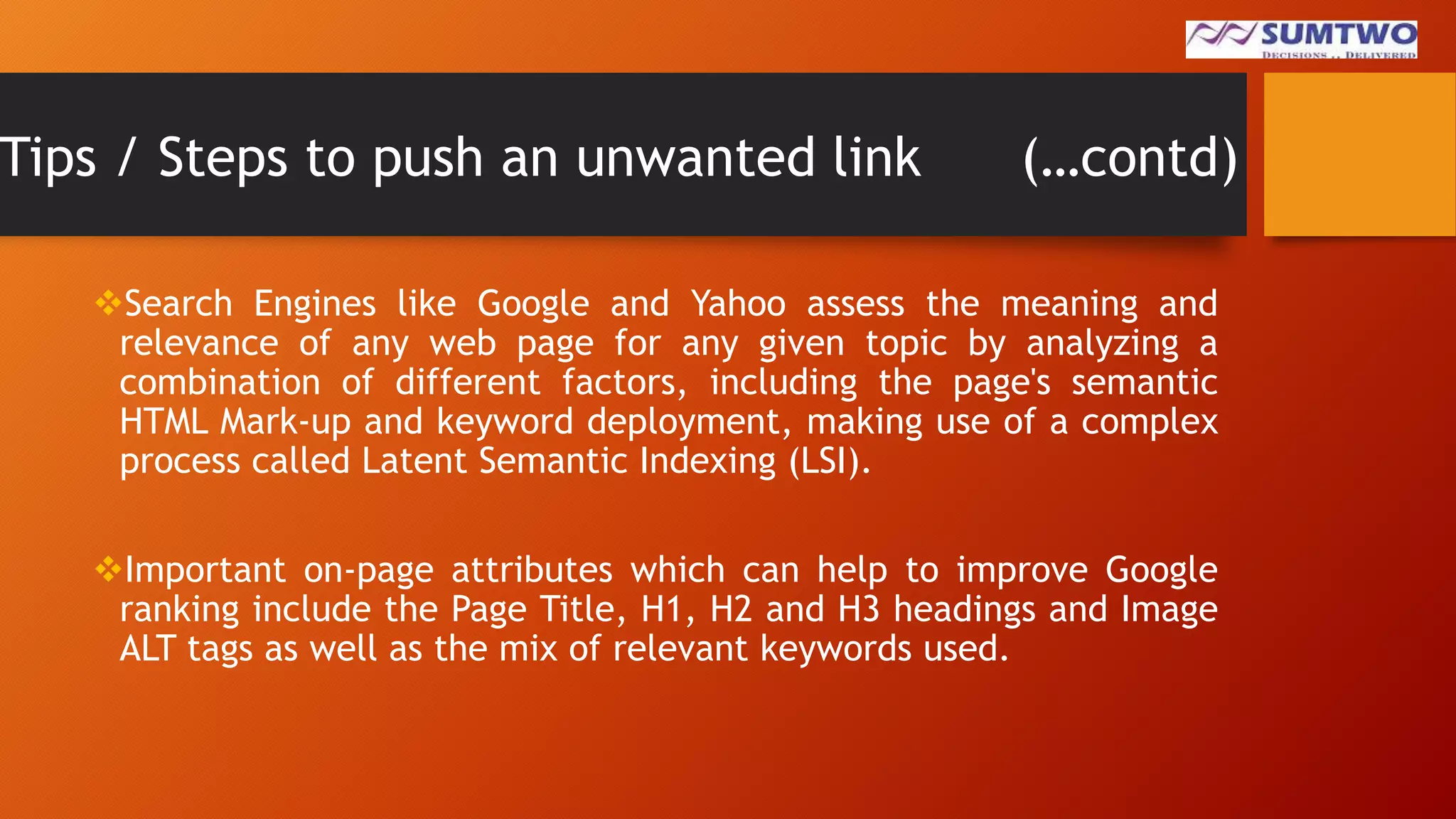 Tips / Steps to push an unwanted link

(…contd)

Search Engines like Google and Yahoo assess the meaning and
relevance of any web page for any given topic by analyzing a
combination of different factors, including the page's semantic
HTML Mark-up and keyword deployment, making use of a complex
process called Latent Semantic Indexing (LSI).
Important on-page attributes which can help to improve Google
ranking include the Page Title, H1, H2 and H3 headings and Image
ALT tags as well as the mix of relevant keywords used.

 