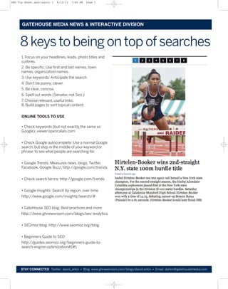 SEO Tip Sheet.qxd:Layout 1    6/12/11   7:46 PM   Page 1




      GATEHOUSE MEDIA NEWS & INTERACTIVE DIVISION



     8 keys to being on top of searches
      1. Focus on your headlines, leads, photo titles and
      cutlines.
      2. Be specific. Use first and last names, town
      names, organization names.
      3. Use keywords: Anticipate the search.
      4. Don’t be punny, clever.
      5. Be clear, concise.
      6. Spell out words (Senator, not Sen.)
      7. Choose relevant, useful links.
      8. Build pages to sort topical content.


      ONLINE TOOLS TO USE

      • Check keywords (but not exactly the same as
      Google): viewer.opencalais.com


      • Check Google autocomplete: Use a normal Google
      search, but stop in the middle of your keyword or
      phrase, to see what people are searching for.


      • Google Trends: Measures news, blogs, Twitter,
      Facebook, Google Buzz: http://google.com/trends


      • Check search terms: http://google.com/trends


      • Google Insights: Search by region, over time
      http://www.google.com/insights/search/#


      • GateHouse SEO blog: Best practices and more
      http://www.ghnewsroom.com/blogs/seo-analytics


      • SEOmoz blog: http://www.seomoz.org/blog


      • Beginners Guide to SEO:
      http://guides.seomoz.org/beginners-guide-to-
      search-engine-optimization#1#1




     STAY CONNECTED Twitter: david_arkin • Blog: www.ghnewsroom.com/blogs/david-arkin • Email: darkin@gatehousemedia.com
 