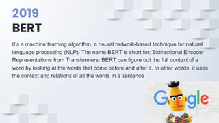 2019
BERT
It’s a machine learning algorithm, a neural network-based technique for natural
language processing (NLP). The name BERT is short for: Bidirectional Encoder
Representations from Transformers. BERT can figure out the full context of a
word by looking at the words that come before and after it. In other words, it uses
the context and relations of all the words in a sentence
 