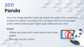 2011
Panda
This is the Google algorithm which will analyze the quality of the content and
evaluate the website. According to this, the pages which are having higher
quality content would be given higher page ranking and vice versa.
Impact:
• Affiliate sites (sites which mainly exist to link to other
pages).
• Sites with very thin content.
 