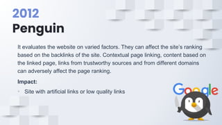 2012
Penguin
It evaluates the website on varied factors. They can affect the site’s ranking
based on the backlinks of the site. Contextual page linking, content based on
the linked page, links from trustworthy sources and from different domains
can adversely affect the page ranking.
Impact:
• Site with artificial links or low quality links
 