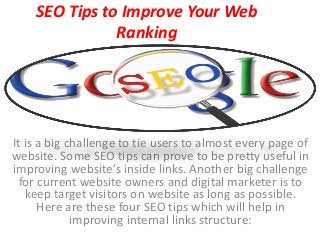 SEO Tips to Improve Your Web
Ranking
It is a big challenge to tie users to almost every page of
website. Some SEO tips can prove to be pretty useful in
improving website’s inside links. Another big challenge
for current website owners and digital marketer is to
keep target visitors on website as long as possible.
Here are these four SEO tips which will help in
improving internal links structure:
 