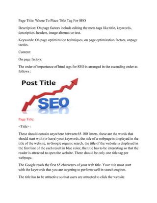 Page Title: Where To Place Title Tag For SEO 
Description: On page factors include editing the meta taga like title, keywords, 
description, headers, image alternative text. 
Keywords: On page optimization techniques, on page optimization factors, onpage 
tactics. 
Content: 
On page factors: 
The order of importance of html tags for SEO is arranged in the ascending order as 
follows : 
Page Title: 
<Title> : 
These should contain anywhere between 65-100 letters, these are the words that 
should start with (or have) your keywords, the title of a webpage is displayed in the 
title of the website, in Google organic search, the title of the website is displayed in 
the first line of the each result in blue color, the title has to be interesting so that the 
reader is attracted to open the website. There should be only one title tag per 
webpage. 
The Google reads the first 65 characters of your web title. Your title must start 
with the keywords that you are targeting to perform well in search engines. 
The title has to be attractive so that users are attracted to click the website. 
 
