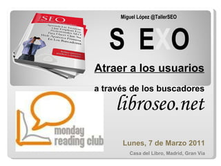 Miguel López @TallerSEO  S  E X O Atraer a los usuarios  a través de los buscadores Lunes, 7 de Marzo 2011 Casa del Libro, Madrid, Gran Vía libroseo.net 