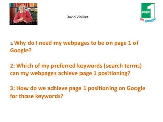 1: Why do I need my webpages to be on page 1 of
Google?
2: Which of my preferred keywords (search terms)
can my webpages achieve page 1 positioning?
3: How do we achieve page 1 positioning on Google
for those keywords?
David Viniker
 