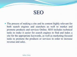 SEO The process of making a site and its content highly relevant for both search engines and searchers as well to market and promote products and services Online. SEO includes technical tasks to make it easier for search engines to find and index a site for the appropriate keywords, as well as marketing-focused tasks to promote the products or services in order to increase revenue and sales.  Author: Hema 