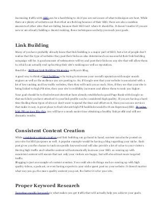 Increasing traffic with SEO can be a hard thing to do if you are not aware of what techniques are best. While
there are plenty of websites out there that are thriving because of their SEO, there are also countless
amounts of other sites that are failing because their SEO isn't where it should be. It doesn't matter if you are
new or are already holding a decent ranking, these techniques can help you reach your goals.

Link Building
Many of you have probably already know that link building is a major part of SEO, but a lot of people don't
realize that the type of websites they post their links on also determines how successful their link building
campaign will be. A good amount of webmasters will try and post their links on any site that will allow them
to, which can actually end up hurting their site's rankings as well as reputation.
Read the : Brilliant Link Building Strategies on Ryan's Blog.
A good way to think of link building is by trying to increase your overall reputation with major search
engines as well as the audience you are posting to. So, if Google sees that your website is associated with a
lot of low ranking and low traffic websites, then they will rank you as such. Now, if they see that your site is
being linked to high PR sites, then your site's credibility increases and allows them to rank you higher.
Your goal should be to find relevant sites that have already established a good Page Rank with Google so
that each link you have attached to your link profile can be considered high quality. If you are having a hard
time finding these types of sites or don't want to spend the time and effort on it, then you can use services
that make it easy. A great place to find relevant high PR backlinks would be from SupremacySEO. By using
high PR services like this, you will have a much easier time obtaining a healthy link profile and will see
dramatic results.

Consistent Content Creation
While consistent content creation and link building can go hand in hand, content can also be posted on
your site for SEO purposes as well. A popular example would be having a blog regarding your niche. Each
post gives you the chance to rank on specific keywords and will also provide a lot of value to your visitors.
Having high traffic and valuable content will automatically increase your SEO, so coming up with
consistent content will ensure that not only your visitors are happy, but will also attract more targeted
traffic.
Blogging is just an example of content creation. You could also do things such as coming up with high
quality videos, a podcast, or even having experts in your niche guest post on your website. It doesn't matter
what way you go, the more quality content you post, the better it is for your site.

Proper Keyword Research
Targeting specific keywords is what makes you get traffic that will actually help you achieve your goals.

 