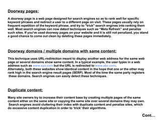 Doorway pages: A doorway page is a web page designed for search engines so as to rank well for specific  keyword phrases and redirect a user to a different page on visit. These pages usually rely on  frequent repetition of the keyword phrase, and try to "trick" search engines into ranking them well. Most search engines can now detect techniques such as “Meta Refresh” and penalize  such sites. If you've used doorway pages on your website and it is still not penalized, you stand a good chance to come out clean by deleting these pages immediately.   Doorway domains / multiple domains with same content: This technique uses URL-redirection meant to display another web address for the same web  page or several domains show same content. In a typical example, the user types in a web  address such as  www.xyz.com  but the URL is redirected to  www.abc.com .  Alternately, both these websites show identical content in the hope that one or the other may  rank high in the search engine result pages (SERP). Most of the time the same party registers these domains. Search engines can easily detect these techniques. Duplicate content: Many site owners try to increase their content base by creating multiple pages of the same  content either on the same site or copying the same site over several domains they may own. Search engines avoid cluttering their index with duplicate content and penalize sites, which  do excessive content duplication in order to ‘trick’ their algorithms.   Cont… 