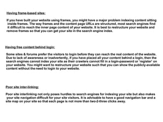 Having frame-based sites: If you have built your website using frames, you might have a major problem indexing content sitting inside frames. The way frames and the content page URLs are structured, most search engines find it difficult to reach the inner page content of your website. It is best to restructure your website and  remove frames so that you can get your site in the search engine index. Having free content behind login:   Some sites & forums prefer the visitors to login before they can reach the real content of the website. Due to lack of awareness or inadvertently, if you have placed all your content behind a login, then the search engines cannot index your site as their crawlers cannot fill in a login-password or ‘register’ on  your website. You might want to restructure your website such that you can show the publicly-available content without the need to login to your website.  Poor site inter-linking: Poor site interlinking not only poses hurdles to search engines for indexing your site but also makes your site navigation difficult for your site visitors. It is advisable to have a good navigation bar and a  site map on your site so that each page is not more than two-2-three clicks away.  
