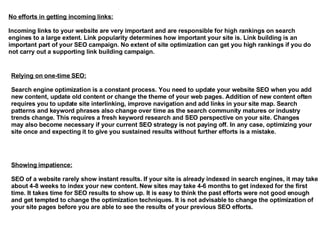 No efforts in getting incoming links: Incoming links to your website are very important and are responsible for high rankings on search engines to a large extent. Link popularity determines how important your site is. Link building is an important part of your SEO campaign. No extent of site optimization can get you high rankings if you do not carry out a supporting link building campaign.  Relying on one-time SEO: Search engine optimization is a constant process. You need to update your website SEO when you add new content, update old content or change the theme of your web pages. Addition of new content often requires you to update site interlinking, improve navigation and add links in your site map. Search patterns and keyword phrases also change over time as the search community matures or industry trends change. This requires a fresh keyword research and SEO perspective on your site. Changes may also become necessary if your current SEO strategy is not paying off. In any case, optimizing your site once and expecting it to give you sustained results without further efforts is a mistake.  Showing impatience: SEO of a website rarely show instant results. If your site is already indexed in search engines, it may take about 4-8 weeks to index your new content. New sites may take 4-6 months to get indexed for the first time. It takes time for SEO results to show up. It is easy to think the past efforts were not good enough and get tempted to change the optimization techniques. It is not advisable to change the optimization of your site pages before you are able to see the results of your previous SEO efforts.  