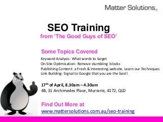 SEO Training
from ‘The Good Guys of SEO’

Some Topics Covered
Keyword Analysis- What words to target
On Site Optimisation- Remove stumbling blocks
Publishing Content- a Fresh & Interesting website. Learn our Techniques
Link Building- Signal to Google that you are the best!

17th of April, 8.30am – 4.30am
4B, 31 Archimedes Place, Murrarie, 4172, QLD


Find Out More at
www.mattersolutions.com.au/seo-training
 