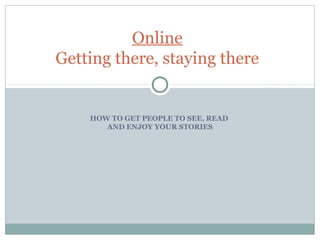 HOW TO GET PEOPLE TO SEE, READ
AND ENJOY YOUR STORIES
Online
Getting there, staying there
 