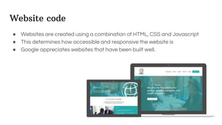 Website code
● Websites are created using a combination of HTML, CSS and Javascript
● This determines how accessible and responsive the website is
● Google appreciates websites that have been built well.
 