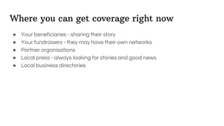 Where you can get coverage right now
● Your beneficiaries - sharing their story
● Your fundraisers - they may have their own networks
● Partner organisations
● Local press - always looking for stories and good news
● Local business directories
 
