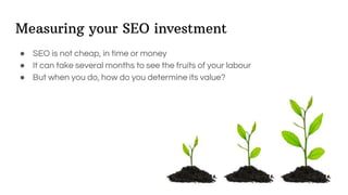 Measuring your SEO investment
● SEO is not cheap, in time or money
● It can take several months to see the fruits of your labour
● But when you do, how do you determine its value?
 
