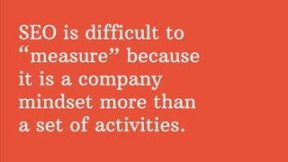 SEO is difficult to
“measure” because
it is a company
mindset more than
a set of activities.
 