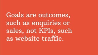 Goals are outcomes,
such as enquiries or
sales, not KPIs, such
as website traffic.
 