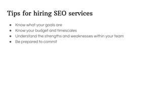 Tips for hiring SEO services
● Know what your goals are
● Know your budget and timescales
● Understand the strengths and weaknesses within your team
● Be prepared to commit
 