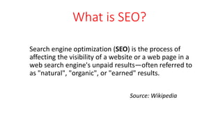What is SEO?
Search engine optimization (SEO) is the process of
affecting the visibility of a website or a web page in a
web search engine's unpaid results—often referred to
as "natural", "organic", or "earned" results.
Source: Wikipedia
 