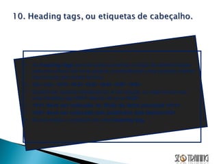 As  heading tags  servem para aumentar a força de determinadas palavras-chave em uma página, possibilitando uma posição melhor nas buscas por esses termos. São elas:  <h1> <h2> <h3> <h4> <h5> <h6>  Devem ser usadas obedecendo a hierarquia, ou seja nunca use uma heading tag  <h1>  depois de uma  <h2>.  <h1> deve ser colocada no título do texto principal </h1> <h2> deve ser colocada nos subtítulos dos textos</h2> Nunca repita o conteúdo de uma  heading tag.  
